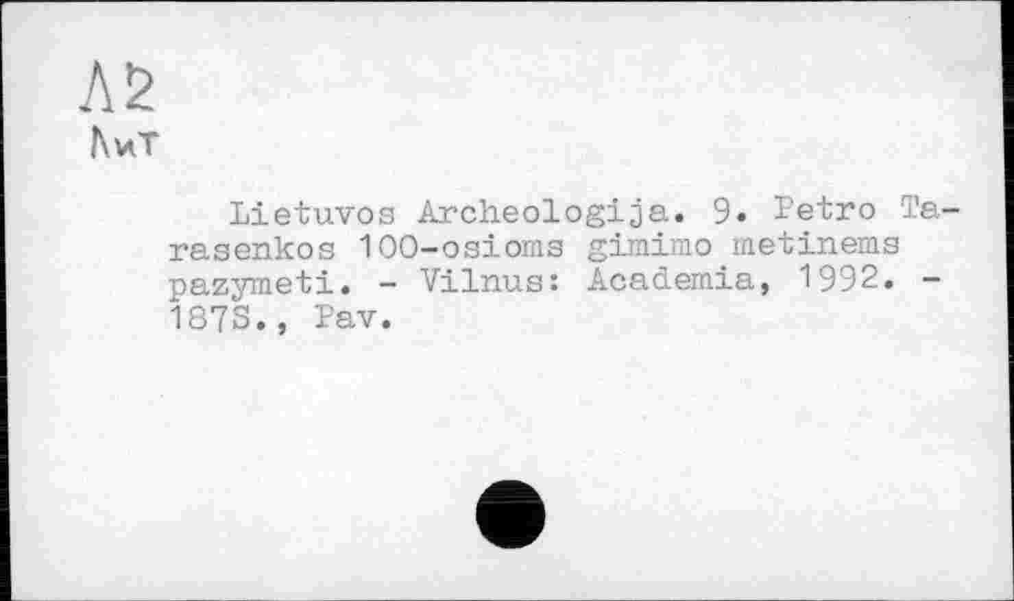 ﻿Л2
ftvCT
Lietuvos Archeologija. 9» Petro Ta rasenkos 100-osioms gimimo metinems pazymeti. - Vilnus: Academia, 1992. -187S., Pav.